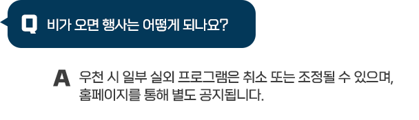 Q : 비가 오면 행사는 어떻게 되나요? / A : 우천 시 일부 실외 프로그램은 취소 또는 조정될 수 있으며, 홈페이지를 통해 별도 공지됩니다.